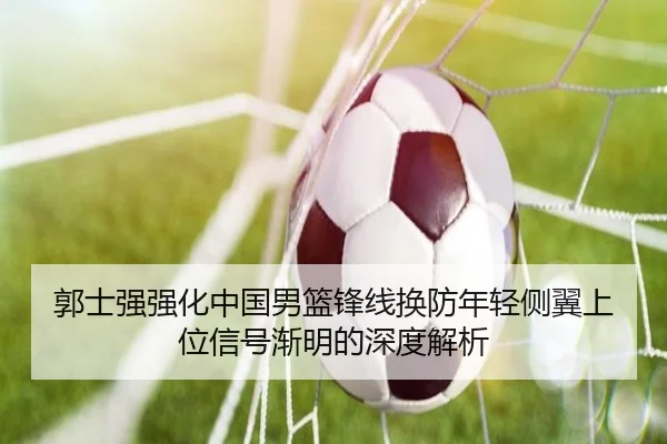 郭士强强化中国男篮锋线换防年轻侧翼上位信号渐明的深度解析